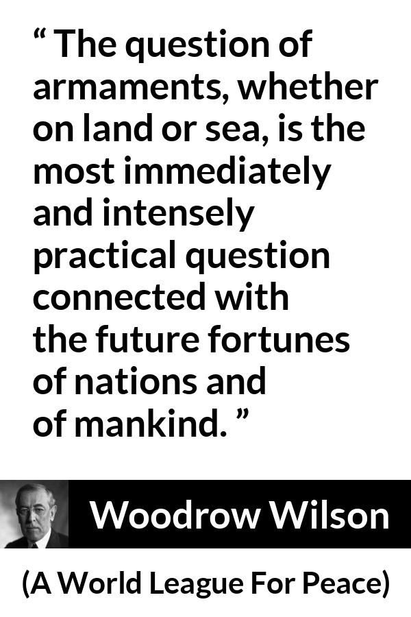 Woodrow Wilson quote about future from A World League For Peace - The question of armaments, whether on land or sea, is the most immediately and intensely practical question connected with the future fortunes of nations and of mankind.