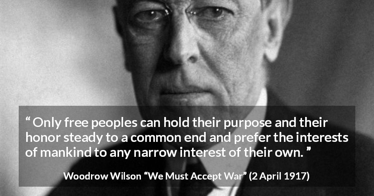 Woodrow Wilson quote about honor from We Must Accept War - Only free peoples can hold their purpose and their honor steady to a common end and prefer the interests of mankind to any narrow interest of their own.