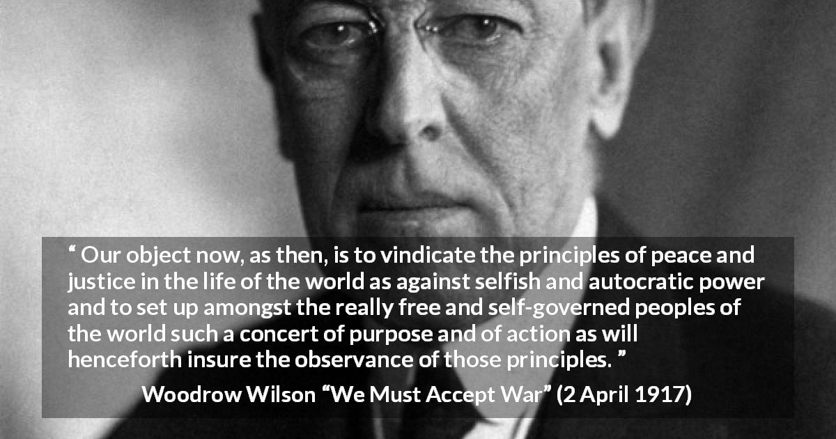 Woodrow Wilson quote about justice from We Must Accept War - Our object now, as then, is to vindicate the principles of peace and justice in the life of the world as against selfish and autocratic power and to set up amongst the really free and self-governed peoples of the world such a concert of purpose and of action as will henceforth insure the observance of those principles.