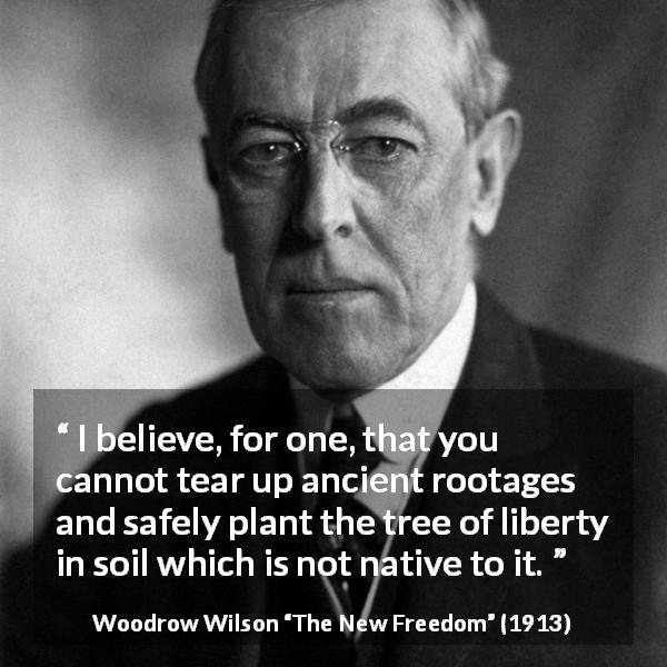 Woodrow Wilson quote about liberty from The New Freedom - I believe, for one, that you cannot tear up ancient rootages and safely plant the tree of liberty in soil which is not native to it.