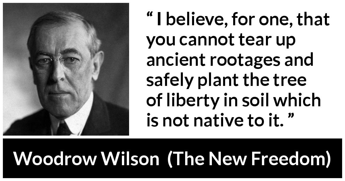 Woodrow Wilson quote about liberty from The New Freedom - I believe, for one, that you cannot tear up ancient rootages and safely plant the tree of liberty in soil which is not native to it.