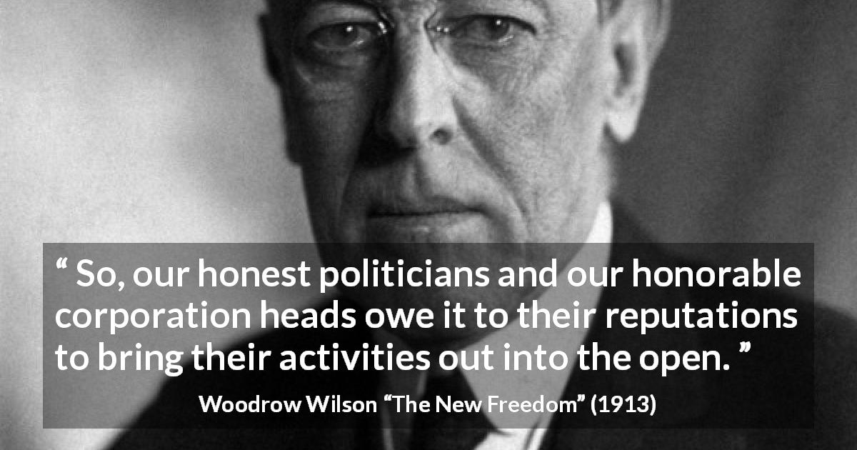Woodrow Wilson quote about openness from The New Freedom - So, our honest politicians and our honorable corporation heads owe it to their reputations to bring their activities out into the open.