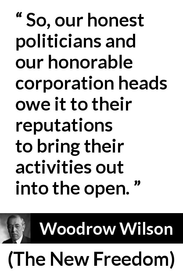 Woodrow Wilson quote about openness from The New Freedom - So, our honest politicians and our honorable corporation heads owe it to their reputations to bring their activities out into the open.
