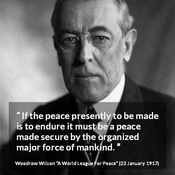 Woodrow Wilson quote about peace from A World League For Peace - If the peace presently to be made is to endure it must be a peace made secure by the organized major force of mankind.
