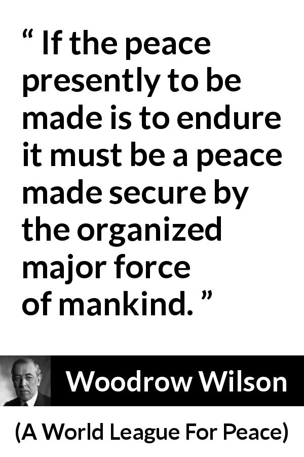 Woodrow Wilson quote about peace from A World League For Peace - If the peace presently to be made is to endure it must be a peace made secure by the organized major force of mankind.
