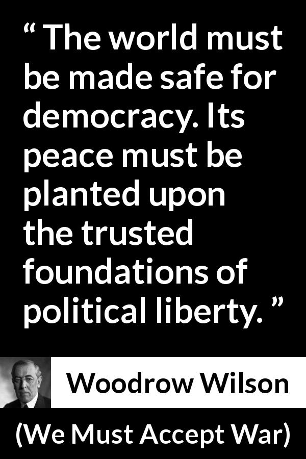 Woodrow Wilson quote about peace from We Must Accept War - The world must be made safe for democracy. Its peace must be planted upon the trusted foundations of political liberty.