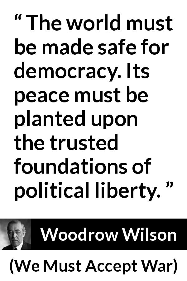 Woodrow Wilson quote about peace from We Must Accept War - The world must be made safe for democracy. Its peace must be planted upon the trusted foundations of political liberty.