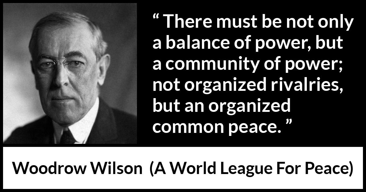 Woodrow Wilson quote about power from A World League For Peace - There must be not only a balance of power, but a community of power; not organized rivalries, but an organized common peace.