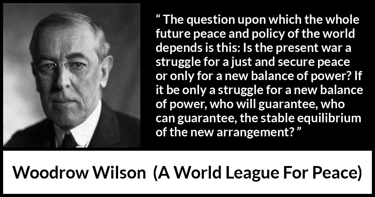 Woodrow Wilson quote about power from A World League For Peace - The question upon which the whole future peace and policy of the world depends is this: Is the present war a struggle for a just and secure peace or only for a new balance of power? If it be only a struggle for a new balance of power, who will guarantee, who can guarantee, the stable equilibrium of the new arrangement?