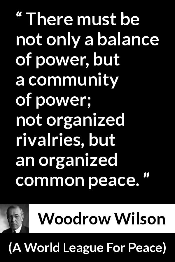 Woodrow Wilson quote about power from A World League For Peace - There must be not only a balance of power, but a community of power; not organized rivalries, but an organized common peace.