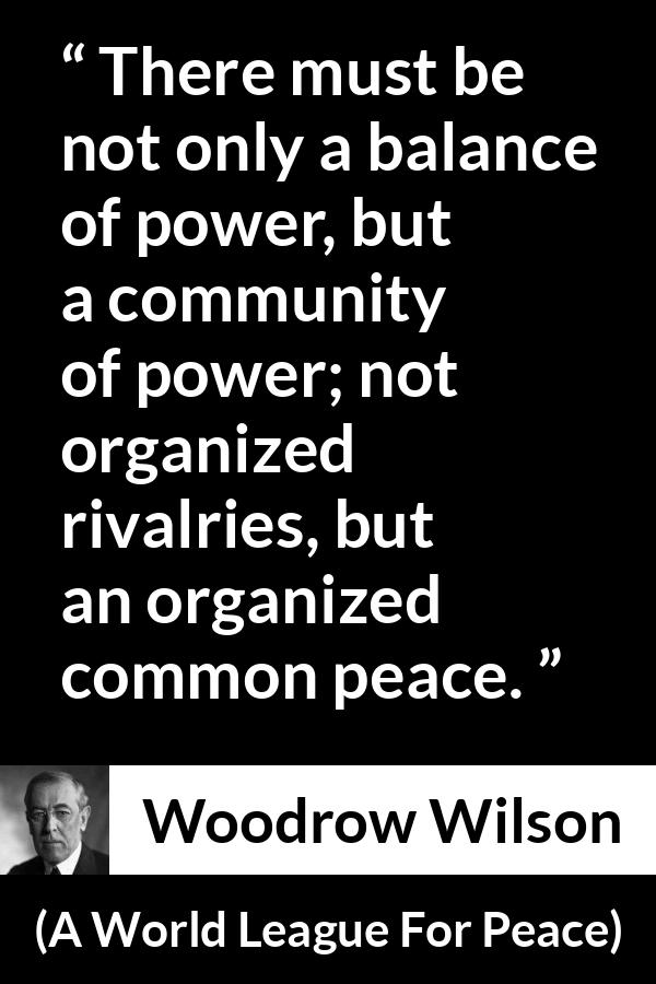 Woodrow Wilson quote about power from A World League For Peace - There must be not only a balance of power, but a community of power; not organized rivalries, but an organized common peace.