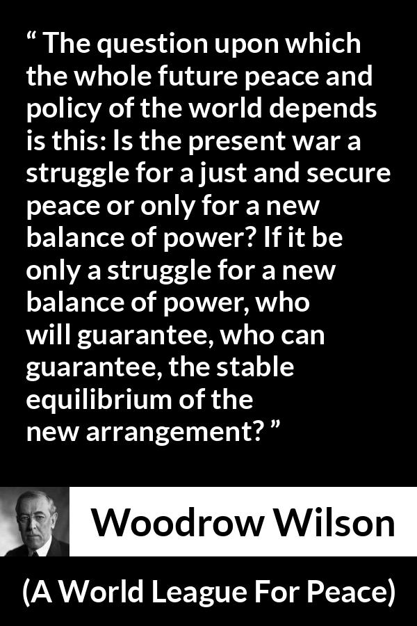 Woodrow Wilson quote about power from A World League For Peace - The question upon which the whole future peace and policy of the world depends is this: Is the present war a struggle for a just and secure peace or only for a new balance of power? If it be only a struggle for a new balance of power, who will guarantee, who can guarantee, the stable equilibrium of the new arrangement?