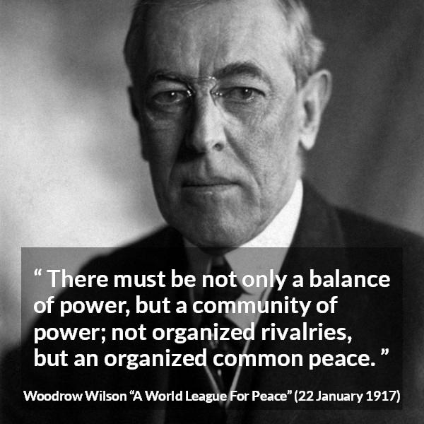 Woodrow Wilson quote about power from A World League For Peace - There must be not only a balance of power, but a community of power; not organized rivalries, but an organized common peace.