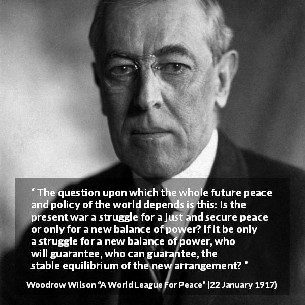 Woodrow Wilson quote about power from A World League For Peace - The question upon which the whole future peace and policy of the world depends is this: Is the present war a struggle for a just and secure peace or only for a new balance of power? If it be only a struggle for a new balance of power, who will guarantee, who can guarantee, the stable equilibrium of the new arrangement?