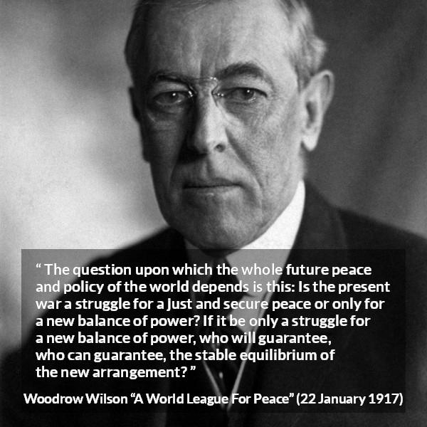 Woodrow Wilson quote about power from A World League For Peace - The question upon which the whole future peace and policy of the world depends is this: Is the present war a struggle for a just and secure peace or only for a new balance of power? If it be only a struggle for a new balance of power, who will guarantee, who can guarantee, the stable equilibrium of the new arrangement?