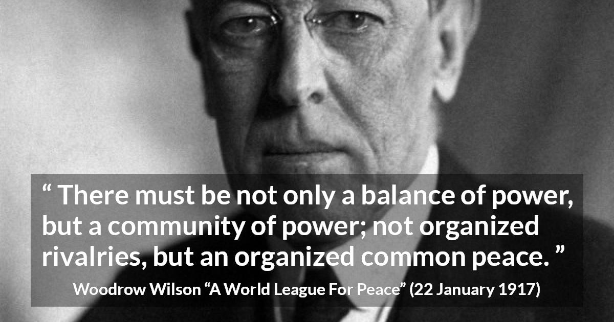 Woodrow Wilson quote about power from A World League For Peace - There must be not only a balance of power, but a community of power; not organized rivalries, but an organized common peace.