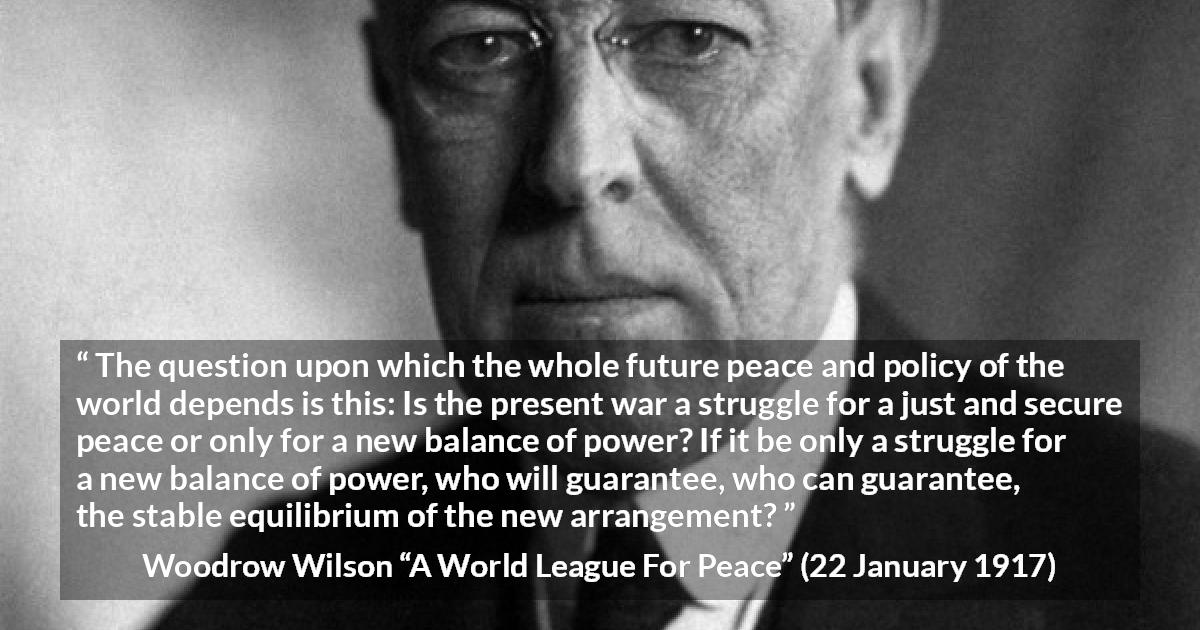 Woodrow Wilson quote about power from A World League For Peace - The question upon which the whole future peace and policy of the world depends is this: Is the present war a struggle for a just and secure peace or only for a new balance of power? If it be only a struggle for a new balance of power, who will guarantee, who can guarantee, the stable equilibrium of the new arrangement?