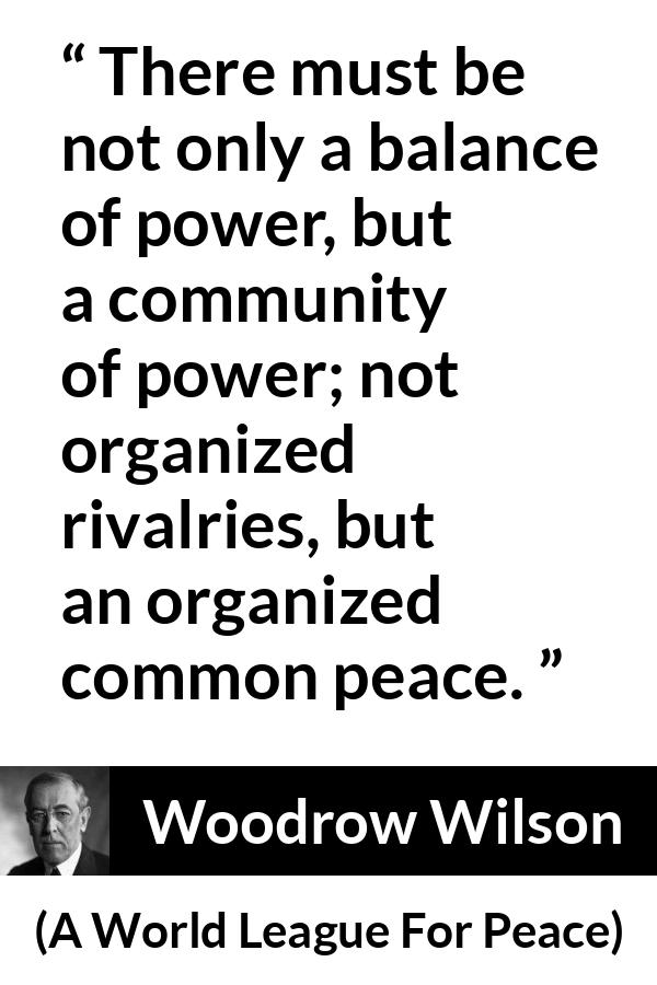 Woodrow Wilson quote about power from A World League For Peace - There must be not only a balance of power, but a community of power; not organized rivalries, but an organized common peace.