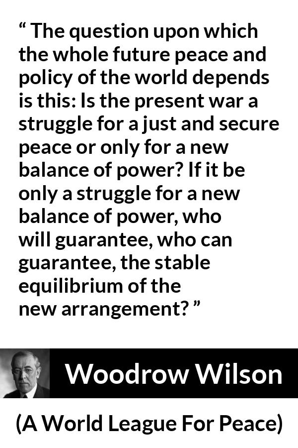 Woodrow Wilson quote about power from A World League For Peace - The question upon which the whole future peace and policy of the world depends is this: Is the present war a struggle for a just and secure peace or only for a new balance of power? If it be only a struggle for a new balance of power, who will guarantee, who can guarantee, the stable equilibrium of the new arrangement?