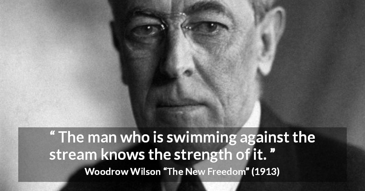 Woodrow Wilson quote about strength from The New Freedom - The man who is swimming against the stream knows the strength of it.