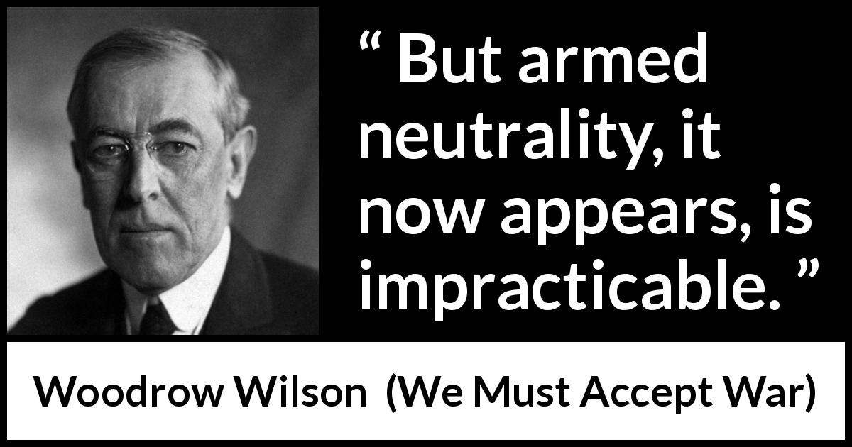 Woodrow Wilson quote about war from We Must Accept War - But armed neutrality, it now appears, is impracticable.
