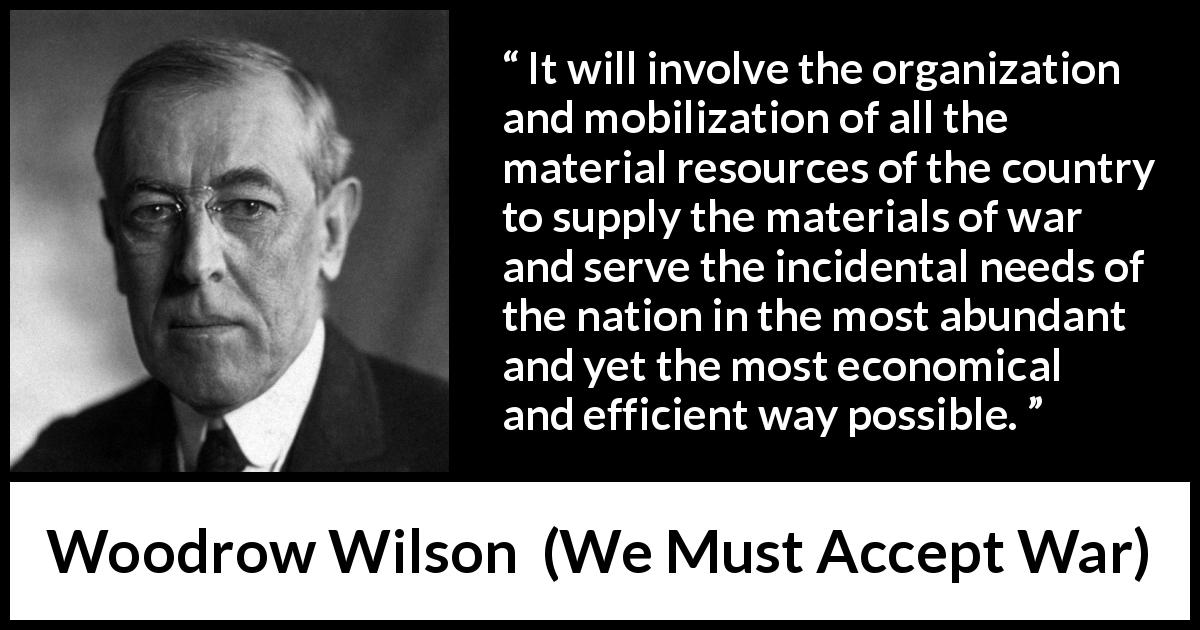 Woodrow Wilson quote about war from We Must Accept War - It will involve the organization and mobilization of all the material resources of the country to supply the materials of war and serve the incidental needs of the nation in the most abundant and yet the most economical and efficient way possible.