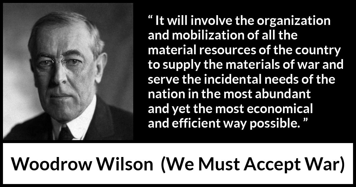 Woodrow Wilson quote about war from We Must Accept War - It will involve the organization and mobilization of all the material resources of the country to supply the materials of war and serve the incidental needs of the nation in the most abundant and yet the most economical and efficient way possible.