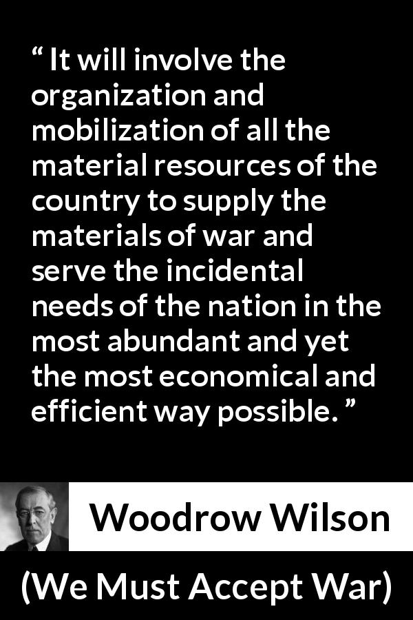 Woodrow Wilson quote about war from We Must Accept War - It will involve the organization and mobilization of all the material resources of the country to supply the materials of war and serve the incidental needs of the nation in the most abundant and yet the most economical and efficient way possible.