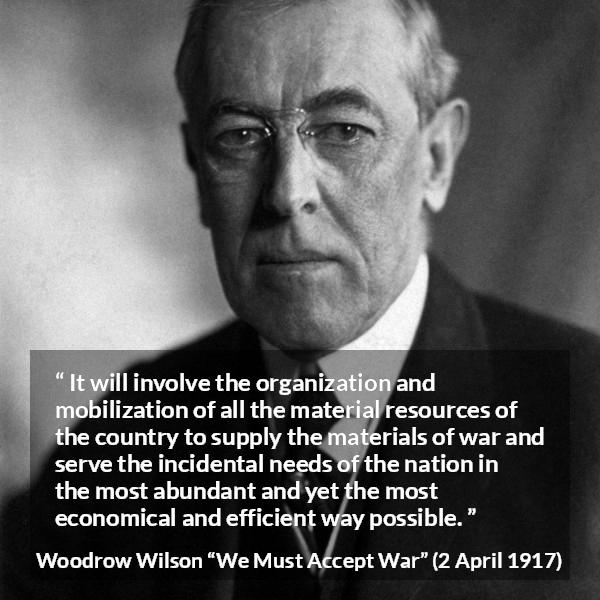 Woodrow Wilson quote about war from We Must Accept War - It will involve the organization and mobilization of all the material resources of the country to supply the materials of war and serve the incidental needs of the nation in the most abundant and yet the most economical and efficient way possible.