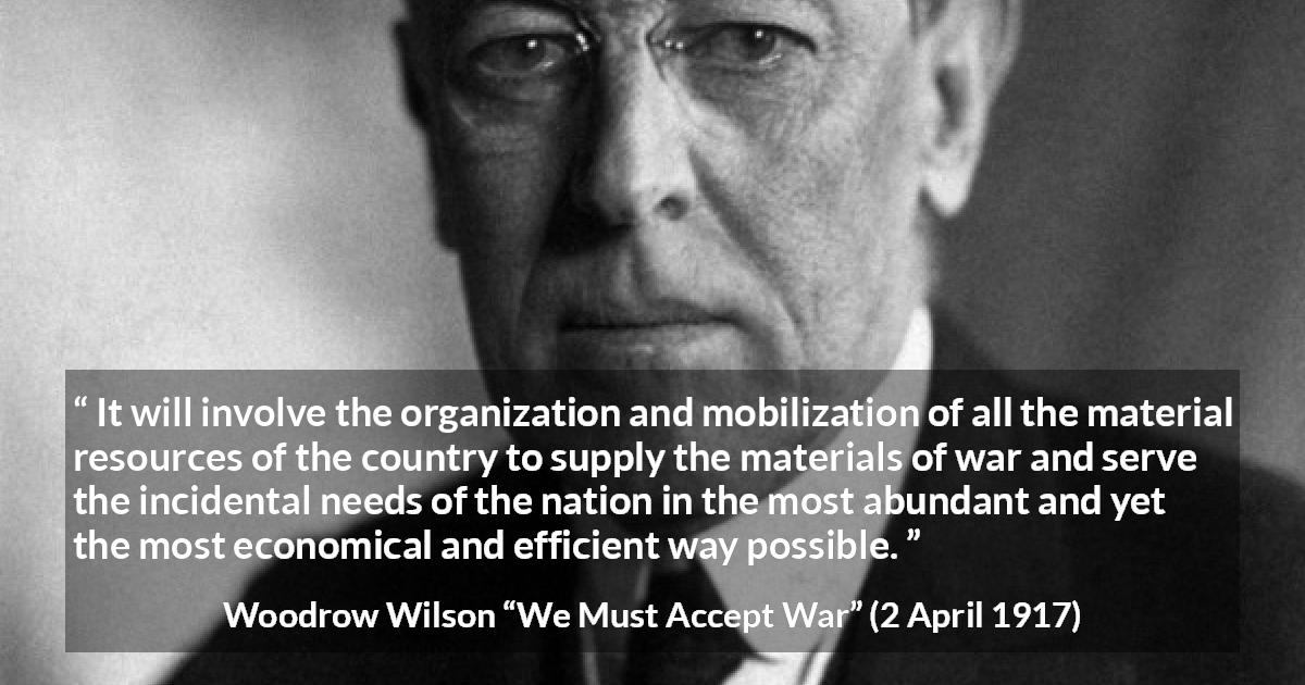 Woodrow Wilson quote about war from We Must Accept War - It will involve the organization and mobilization of all the material resources of the country to supply the materials of war and serve the incidental needs of the nation in the most abundant and yet the most economical and efficient way possible.