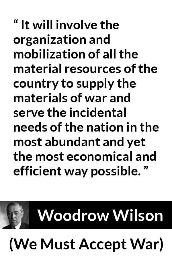 Woodrow Wilson quote about war from We Must Accept War - It will involve the organization and mobilization of all the material resources of the country to supply the materials of war and serve the incidental needs of the nation in the most abundant and yet the most economical and efficient way possible.