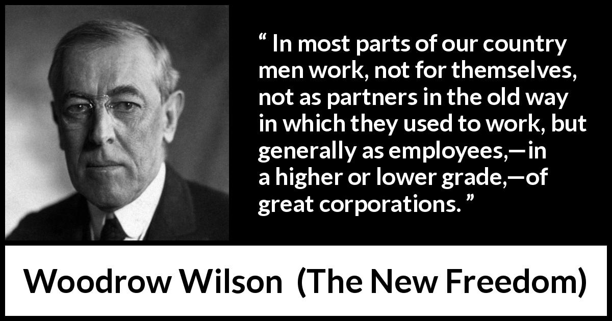 Woodrow Wilson quote about work from The New Freedom - In most parts of our country men work, not for themselves, not as partners in the old way in which they used to work, but generally as employees,—in a higher or lower grade,—of great corporations.