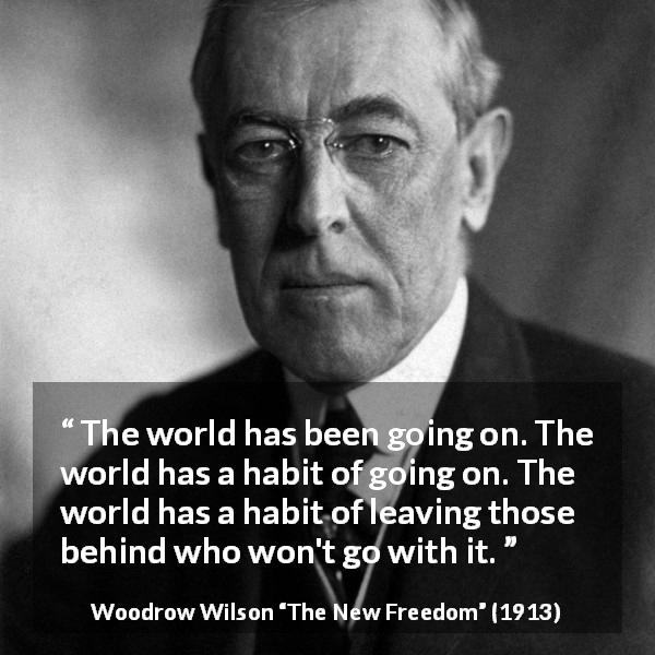 Woodrow Wilson quote about world from The New Freedom - The world has been going on. The world has a habit of going on. The world has a habit of leaving those behind who won't go with it.