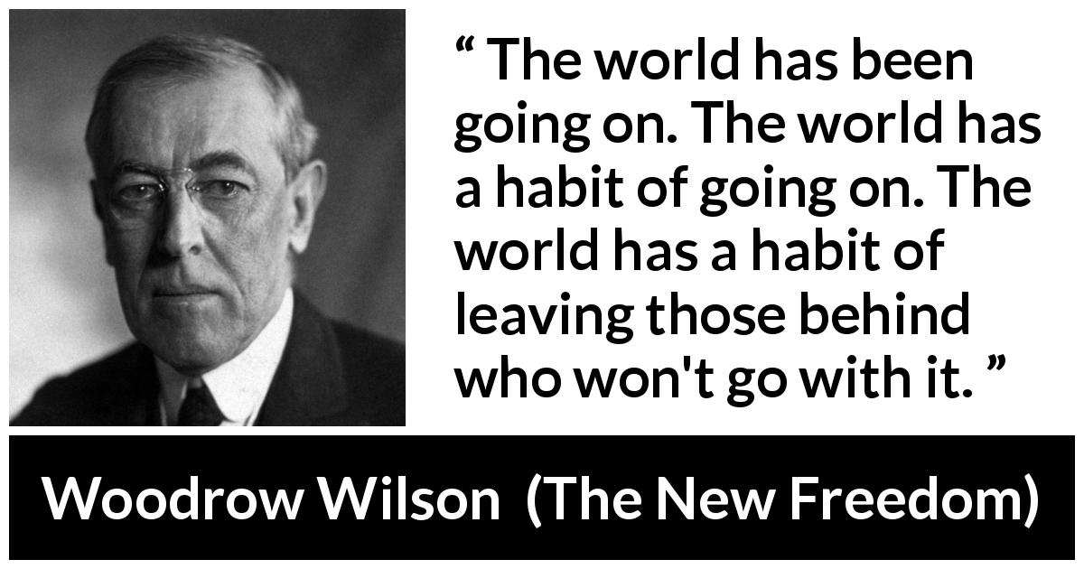 Woodrow Wilson quote about world from The New Freedom - The world has been going on. The world has a habit of going on. The world has a habit of leaving those behind who won't go with it.