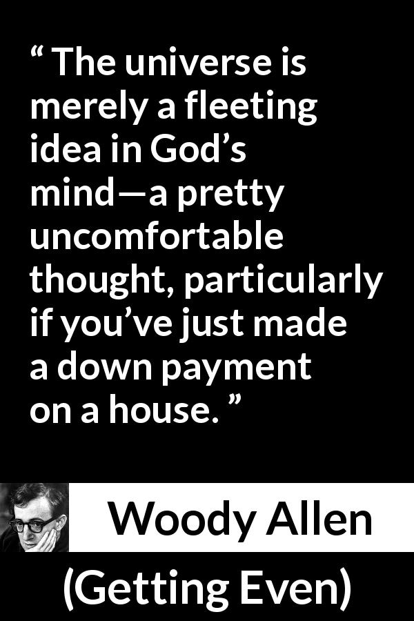 Woody Allen quote about God from Getting Even - The universe is merely a fleeting idea in God’s mind—a pretty uncomfortable thought, particularly if you’ve just made a down payment on a house.