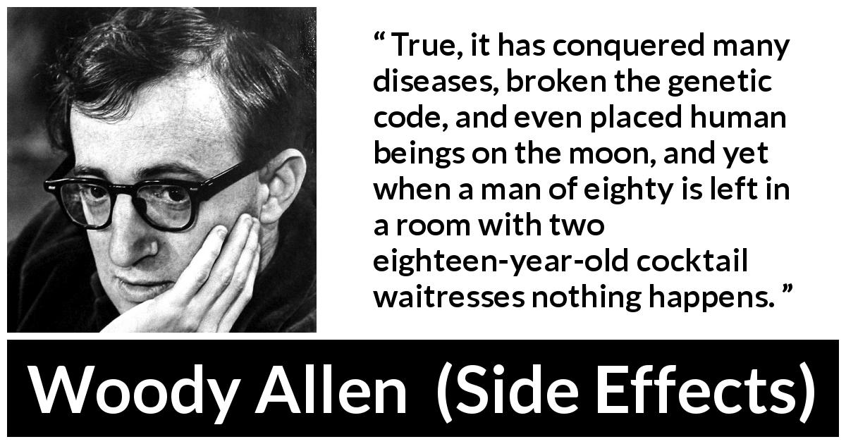 Woody Allen quote about age from Side Effects - True, it has conquered many diseases, broken the genetic code, and even placed human beings on the moon, and yet when a man of eighty is left in a room with two eighteen-year-old cocktail waitresses nothing happens.