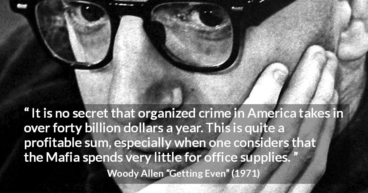 Woody Allen quote about cost from Getting Even - It is no secret that organized crime in America takes in over forty billion dollars a year. This is quite a profitable sum, especially when one considers that the Mafia spends very little for office supplies.