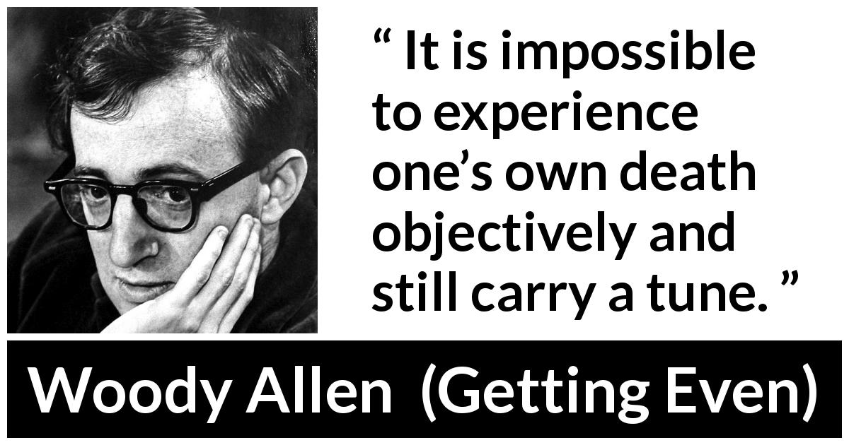 Woody Allen quote about death from Getting Even - It is impossible to experience one’s own death objectively and still carry a tune.