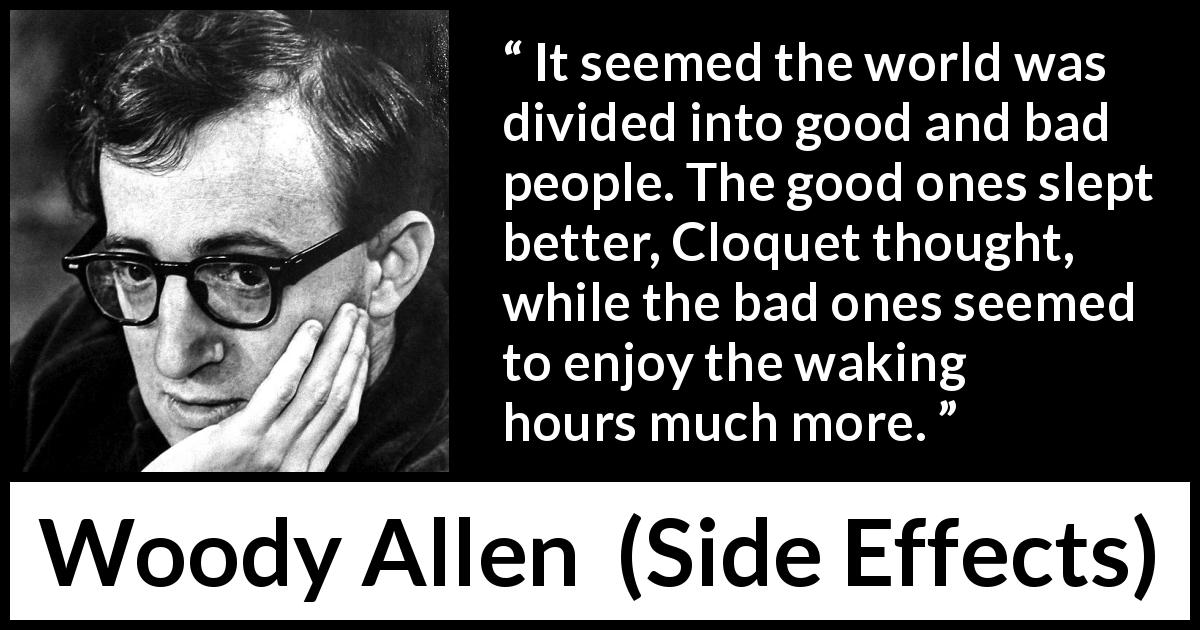 Woody Allen quote about guilt from Side Effects - It seemed the world was divided into good and bad people. The good ones slept better, Cloquet thought, while the bad ones seemed to enjoy the waking hours much more.