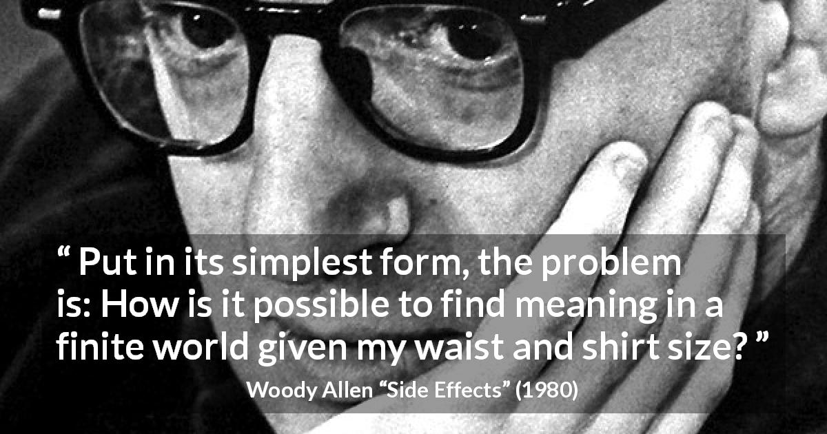 Woody Allen quote about meaning from Side Effects - Put in its simplest form, the problem is: How is it possible to find meaning in a finite world given my waist and shirt size?