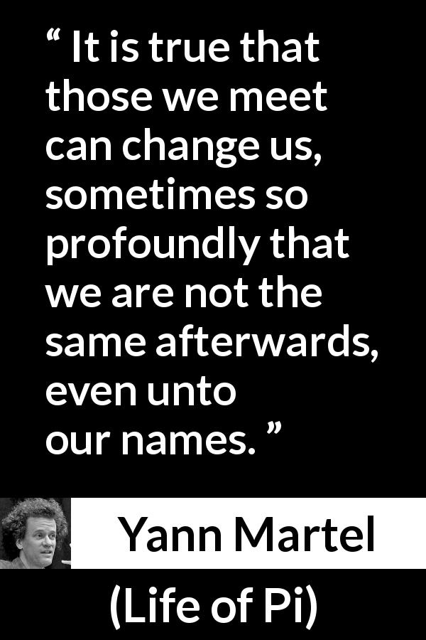 Yann Martel quote about change from Life of Pi - It is true that those we meet can change us, sometimes so profoundly that we are not the same afterwards, even unto our names.