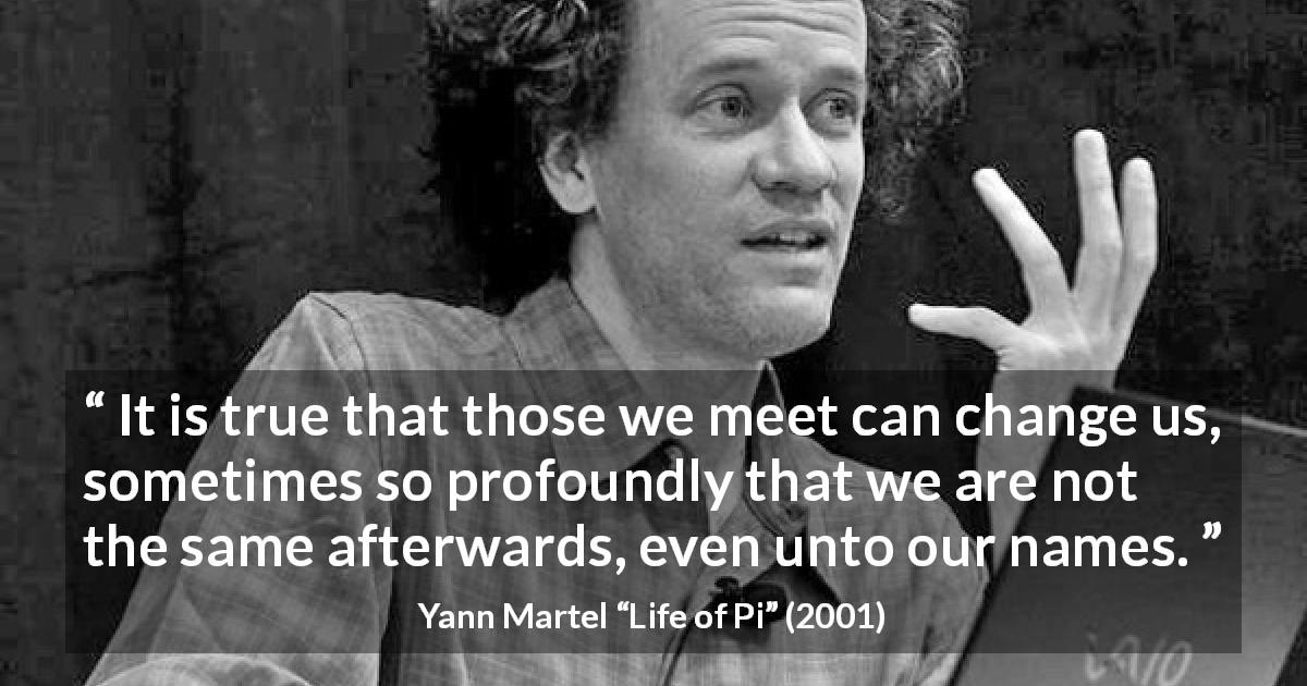Yann Martel quote about change from Life of Pi - It is true that those we meet can change us, sometimes so profoundly that we are not the same afterwards, even unto our names.