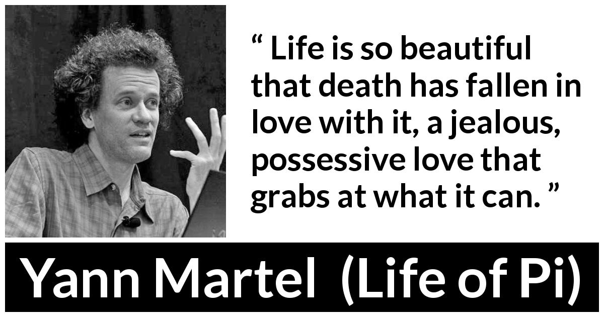 Yann Martel quote about death from Life of Pi - Life is so beautiful that death has fallen in love with it, a jealous, possessive love that grabs at what it can.
