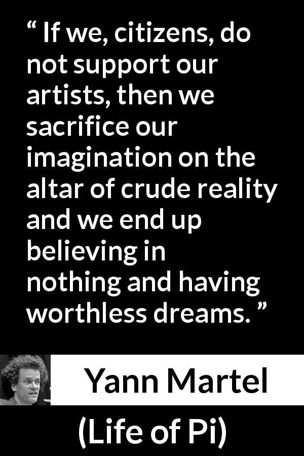 Yann Martel quote about imagination from Life of Pi - If we, citizens, do not support our artists, then we sacrifice our imagination on the altar of crude reality and we end up believing in nothing and having worthless dreams.