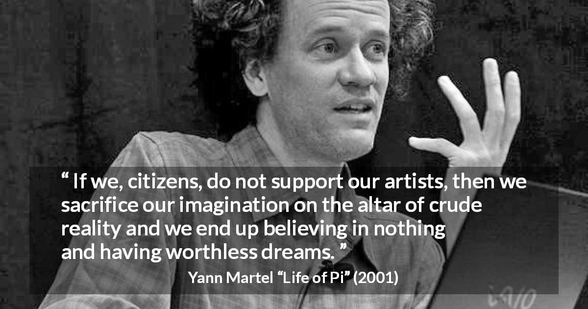 Yann Martel quote about imagination from Life of Pi - If we, citizens, do not support our artists, then we sacrifice our imagination on the altar of crude reality and we end up believing in nothing and having worthless dreams.