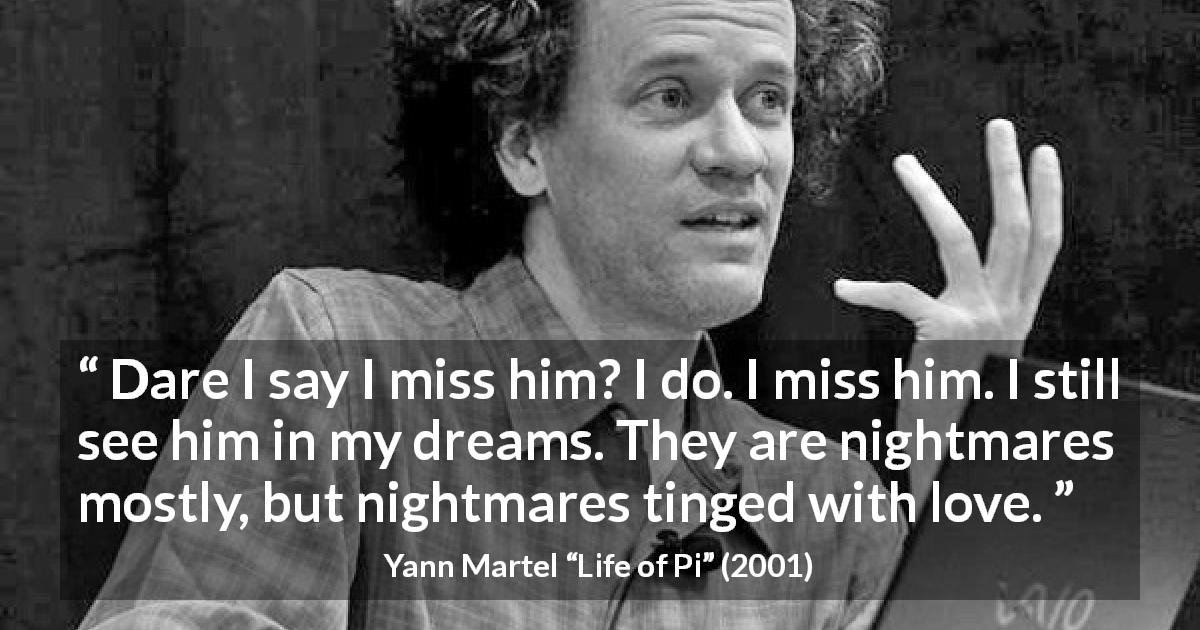 Yann Martel quote about pain from Life of Pi - Dare I say I miss him? I do. I miss him. I still see him in my dreams. They are nightmares mostly, but nightmares tinged with love.