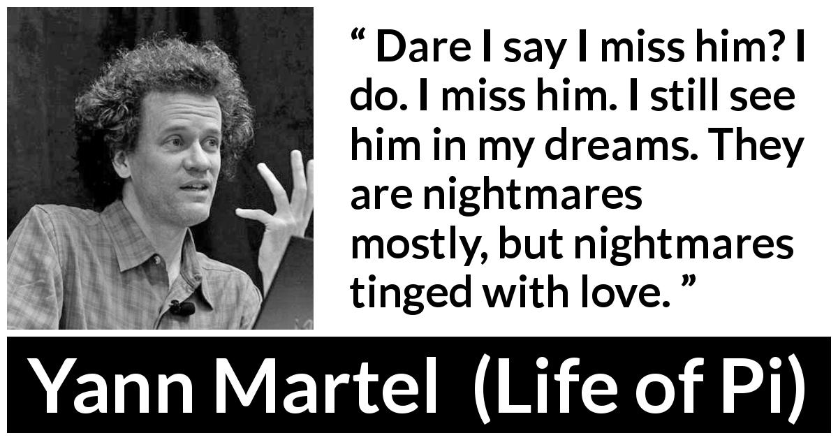 Yann Martel quote about pain from Life of Pi - Dare I say I miss him? I do. I miss him. I still see him in my dreams. They are nightmares mostly, but nightmares tinged with love.