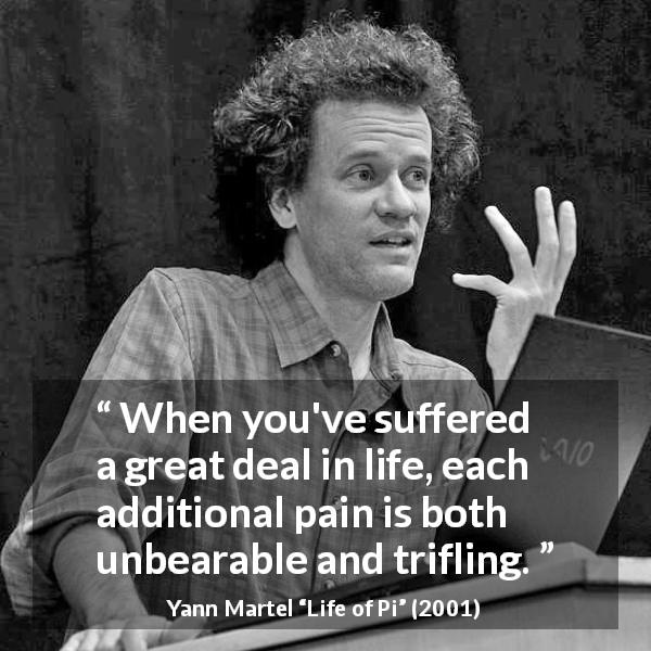 Yann Martel quote about suffering from Life of Pi - When you've suffered a great deal in life, each additional pain is both unbearable and trifling.