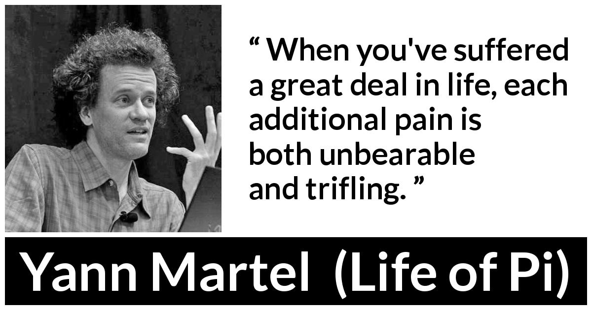 Yann Martel quote about suffering from Life of Pi - When you've suffered a great deal in life, each additional pain is both unbearable and trifling.