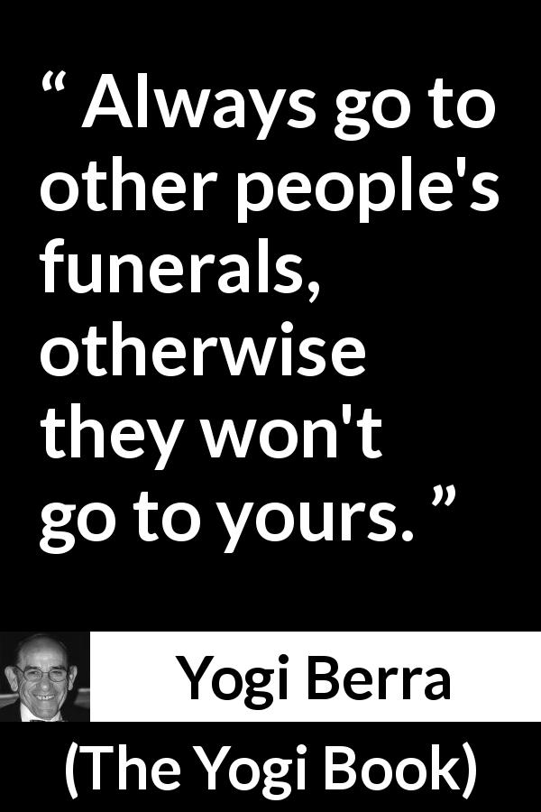 Yogi Berra quote about civility from The Yogi Book - Always go to other people's funerals, otherwise they won't go to yours.